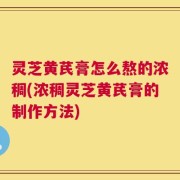 灵芝黄芪膏怎么熬的浓稠(浓稠灵芝黄芪膏的制作方法)