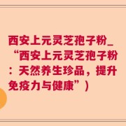 西安上元灵芝孢子粉_“西安上元灵芝孢子粉:天然养生珍品,提升免疫力与健康”)