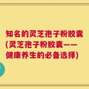 知名的灵芝孢子粉胶囊(灵芝孢子粉胶囊——健康养生的必备选择)