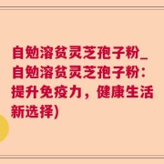 自勉溶贫灵芝孢子粉_自勉溶贫灵芝孢子粉：提升免疫力，健康生活新选择)