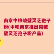 南京中粮破壁灵芝孢子粉(中粮南京推出突破壁灵芝孢子粉产品)