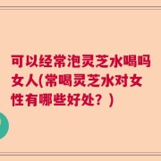 可以经常泡灵芝水喝吗女人(常喝灵芝水对女性有哪些好处？)