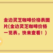 金边灵芝咖啡价格表图片(金边灵芝咖啡价格一览表，快来查看！)
