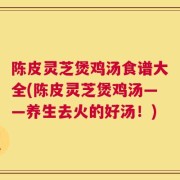 陈皮灵芝煲鸡汤食谱大全(陈皮灵芝煲鸡汤——养生去火的好汤！)