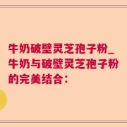 牛奶破壁灵芝孢子粉_牛奶与破壁灵芝孢子粉的完美结合：