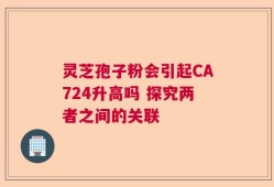 灵芝孢子粉会引起CA724升高吗 探究两者之间的关联