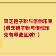 灵芝孢子粉与倍他乐克(灵芝孢子粉与倍他乐克有哪些区别？)