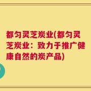 都匀灵芝炭业(都匀灵芝炭业：致力于推广健康自然的炭产品)
