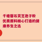 千塘磐石灵芝孢子粉 优质原料精心打造的健康养生之选