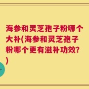 海参和灵芝孢子粉哪个大补(海参和灵芝孢子粉哪个更有滋补功效？)