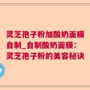 灵芝孢子粉加酸奶面膜自制_自制酸奶面膜：灵芝孢子粉的美容秘诀