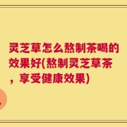 灵芝草怎么熬制茶喝的效果好(熬制灵芝草茶，享受健康效果)