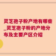 灵芝孢子粉产地有哪些_灵芝孢子粉的产地分布及主要产区介绍