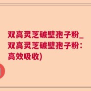 双高灵芝破壁孢子粉_双高灵芝破壁孢子粉：高效吸收)