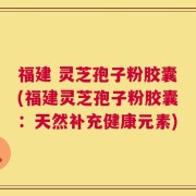 福建 灵芝孢子粉胶囊(福建灵芝孢子粉胶囊：天然补充健康元素)