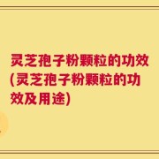 灵芝孢子粉颗粒的功效(灵芝孢子粉颗粒的功效及用途)