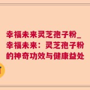 幸福未来灵芝孢子粉_幸福未来：灵芝孢子粉的神奇功效与健康益处