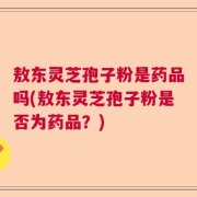 敖东灵芝孢子粉是药品吗(敖东灵芝孢子粉是否为药品？)