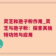 灵芝和孢子粉作用_灵芝与孢子粉：探索其独特功效与应用