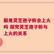 服用灵芝孢子粉会上火吗 探究灵芝孢子粉与上火的关系