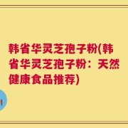 韩省华灵芝孢子粉(韩省华灵芝孢子粉：天然健康食品推荐)