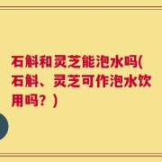 石斛和灵芝能泡水吗(石斛、灵芝可作泡水饮用吗？)