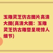 玉雕灵芝仿古图片高清大图(高清大图：玉雕灵芝仿古雕塑呈现惊人细节)
