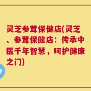 灵芝参茸保健店(灵芝、参茸保健店：传承中医千年智慧，呵护健康之门)