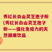秀红长白山灵芝孢子粉(秀红长白山灵芝孢子粉——强化免疫力的天然健康饮品
