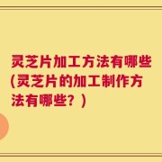 灵芝片加工方法有哪些(灵芝片的加工制作方法有哪些？)