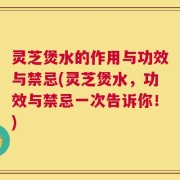 灵芝煲水的作用与功效与禁忌(灵芝煲水，功效与禁忌一次告诉你！)
