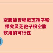 空腹能否喝灵芝孢子粉 探究灵芝孢子粉空腹饮用的可行性