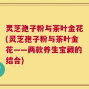 灵芝孢子粉与茶叶金花(灵芝孢子粉与茶叶金花——两款养生宝藏的结合)