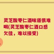 灵芝酸枣仁酒味道很难喝(灵芝酸枣仁酒口感欠佳，难以接受)
