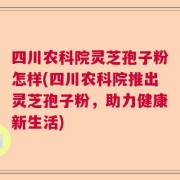 四川农科院灵芝孢子粉怎样(四川农科院推出灵芝孢子粉，助力健康新生活)