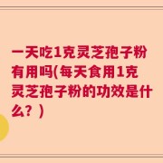 一天吃1克灵芝孢子粉有用吗(每天食用1克灵芝孢子粉的功效是什么？)