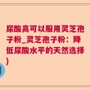 尿酸高可以服用灵芝孢子粉_灵芝孢子粉：降低尿酸水平的天然选择)