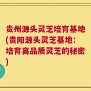 贵州源头灵芝培育基地(贵阳源头灵芝基地：培育高品质灵芝的秘密)