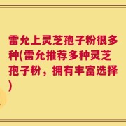 雷允上灵芝孢子粉很多种(雷允推荐多种灵芝孢子粉，拥有丰富选择)