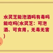 水灵芝能泡酒吗有毒吗能吃吗(水灵芝：可泡酒、可食用，无毒无害)