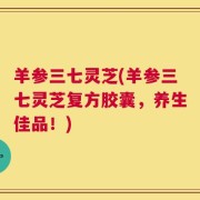 羊参三七灵芝(羊参三七灵芝复方胶囊，养生佳品！)