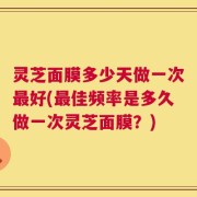 灵芝面膜多少天做一次最好(最佳频率是多久做一次灵芝面膜？)