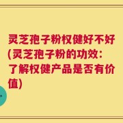 灵芝孢子粉权健好不好(灵芝孢子粉的功效：了解权健产品是否有价值)