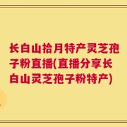 长白山拾月特产灵芝孢子粉直播(直播分享长白山灵芝孢子粉特产)