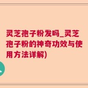 灵芝孢子粉发吗_灵芝孢子粉的神奇功效与使用方法详解)