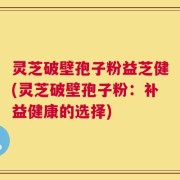 灵芝破壁孢子粉益芝健(灵芝破壁孢子粉：补益健康的选择)
