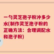 一勺灵芝孢子粉冲多少水(制作灵芝孢子粉的正确方法：合理调配水和孢子粉)