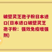 破壁灵芝孢子粉日本进口(日本进口破壁灵芝孢子粉：强效免疫增强剂)
