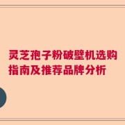 灵芝孢子粉破壁机选购指南及推荐品牌分析