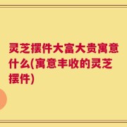 灵芝摆件大富大贵寓意什么(寓意丰收的灵芝摆件)